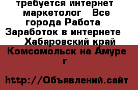 требуется интернет- маркетолог - Все города Работа » Заработок в интернете   . Хабаровский край,Комсомольск-на-Амуре г.